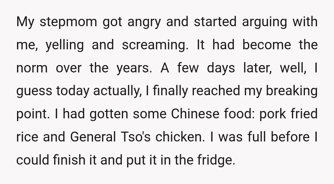 My stepmom got angry and started arguing with me, yelling and screaming. It had become the norm over the years. A few days later, well, I guess today actually, I...