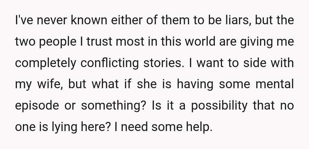 I've never known either of them to be liars, but the two people I trust most in this world are giving me completely conflicting stories. I want to side with...