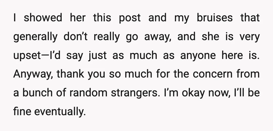 I showed her this post and my bruises that generally don’t really go away, and she is very upset—I’d say just as much as anyone here is. Anyway, thank you...