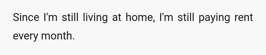 Since I'm still living at home, I'm still paying rent every month.