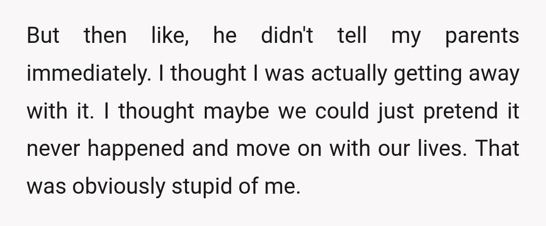 But then like, he didn't tell my parents immediately. I thought I was actually getting away with it. I thought maybe we could just pretend it never happened and move...