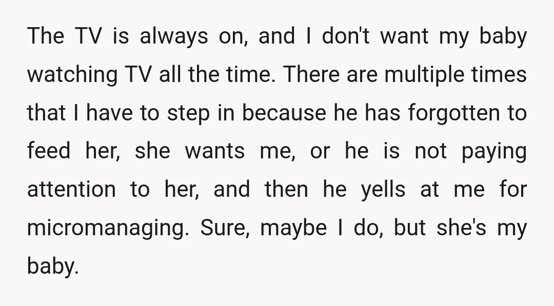 The TV is always on, and I don't want my baby watching TV all the time. There are multiple times that I have to step in because he has forgotten...