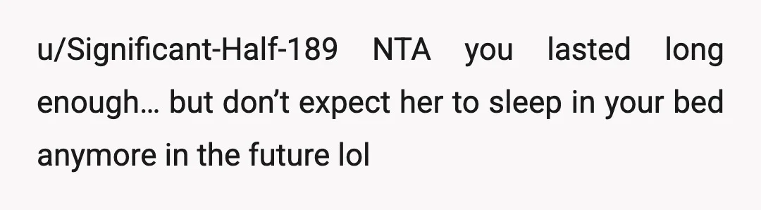 u/Significant-Half-189
NTA you lasted long enough… but don’t expect her to sleep in your bed anymore in the future lol