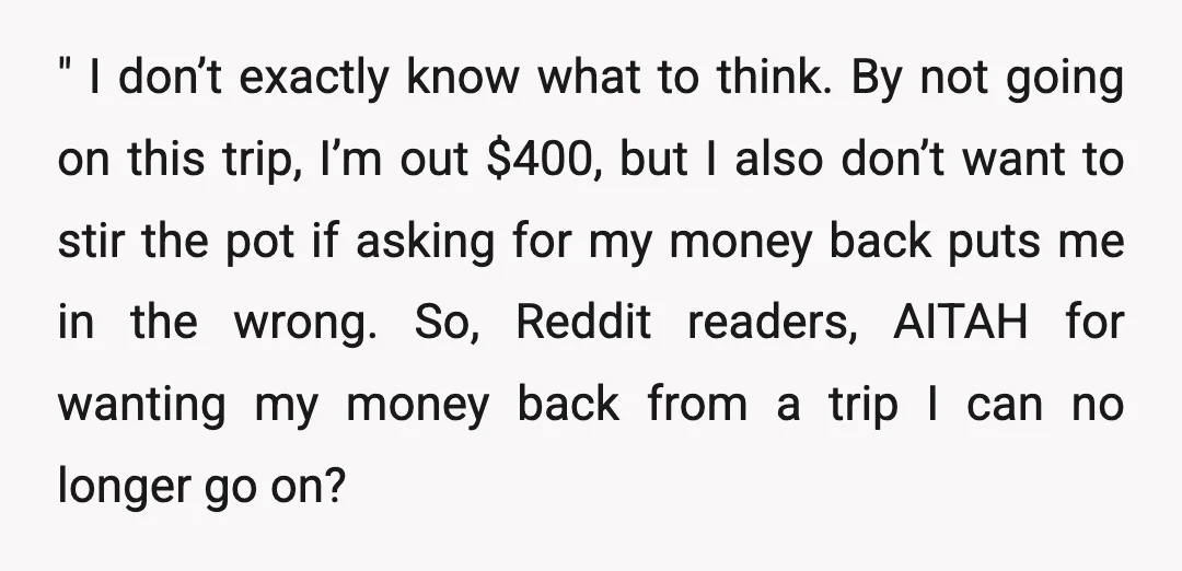 " I don’t exactly know what to think. By not going on this trip, I’m out $400, but I also don’t want to stir the pot if asking for my...