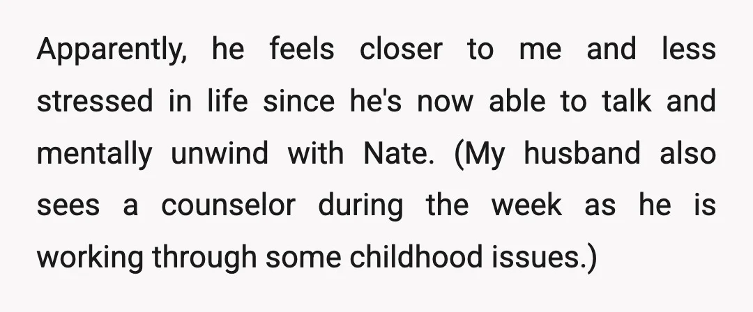 Apparently, he feels closer to me and less stressed in life since he's now able to talk and mentally unwind with Nate. (My husband also sees a counselor during the...
