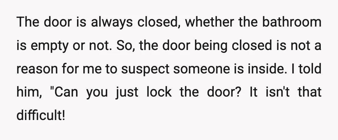 The door is always closed, whether the bathroom is empty or not. So, the door being closed is not a reason for me to suspect someone is inside. I told...