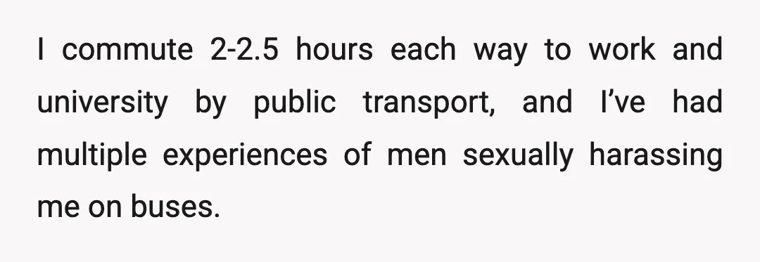 I commute 2-2.5 hours each way to work and university by public transport, and I’ve had multiple experiences of men sexually harassing me on buses.