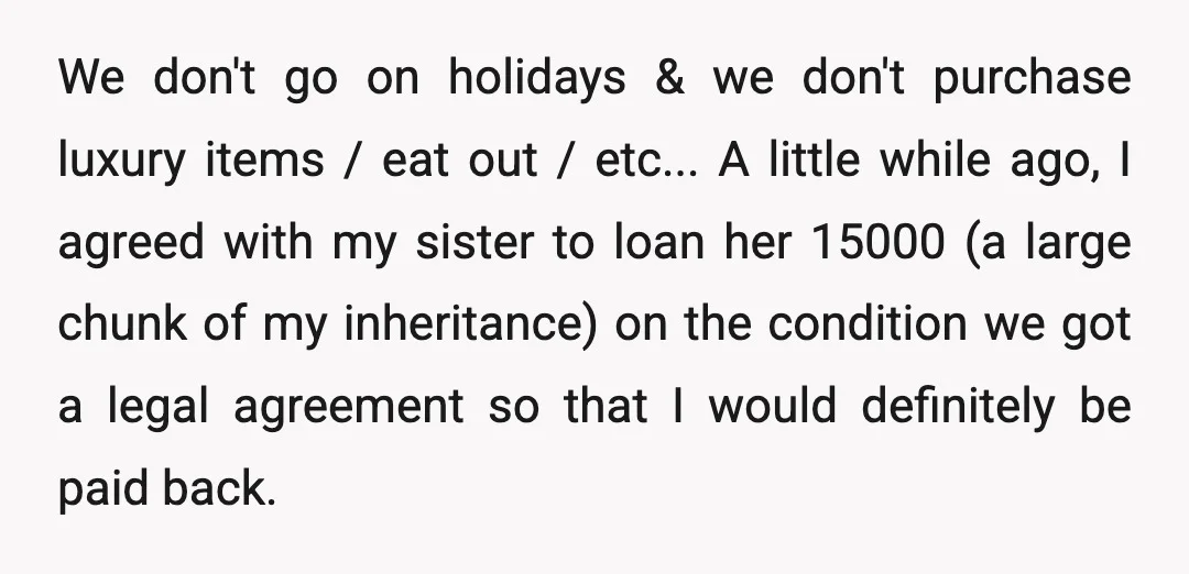 We don't go on holidays & we don't purchase luxury items / eat out / etc... A little while ago, I agreed with my sister to loan her 15000 (a...