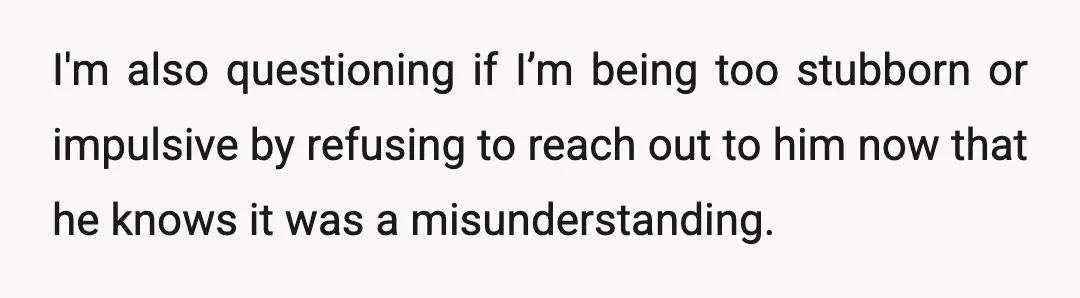 I'm also questioning if I’m being too stubborn or impulsive by refusing to reach out to him now that he knows it was a misunderstanding.