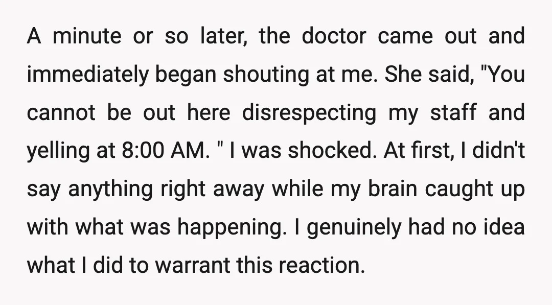 A minute or so later, the doctor came out and immediately began shouting at me. She said, "You cannot be out here disrespecting my staff and yelling at 8:00 AM....
