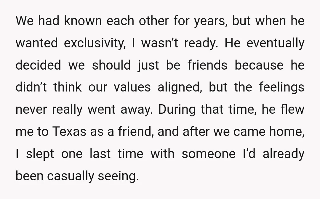We had known each other for years, but when he wanted exclusivity, I wasn’t ready. He eventually decided we should just be friends because he didn’t think our values aligned,...
