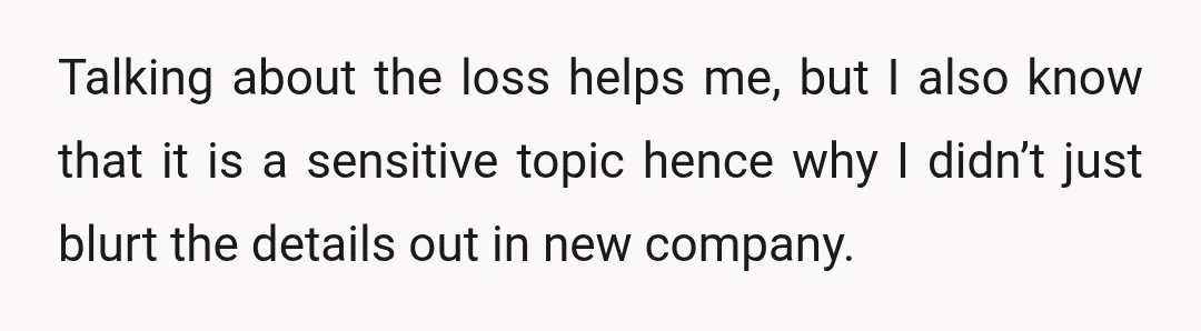 Talking about the loss helps me, but I also know that it is a sensitive topic hence why I didn’t just blurt the details out in new company.