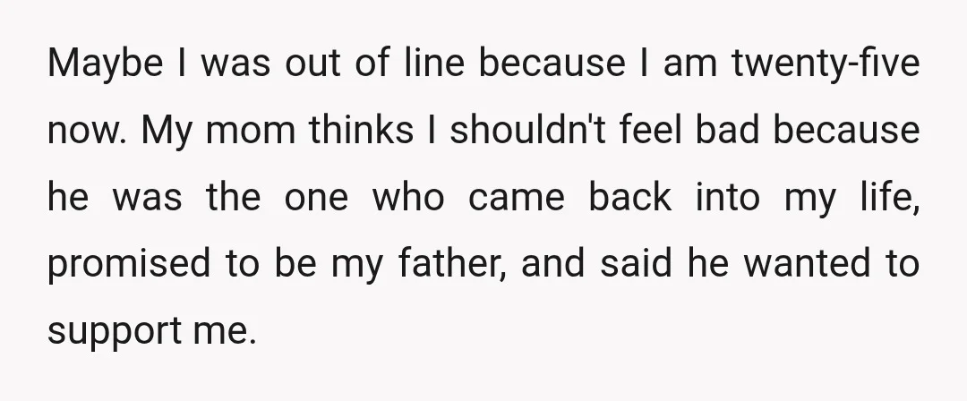 Maybe I was out of line because I am twenty-five now. My mom thinks I shouldn't feel bad because he was the one who came back into my life, promised...