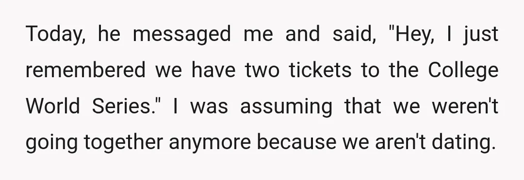 Today, he messaged me and said, "Hey, I just remembered we have two tickets to the College World Series." I was assuming that we weren't going together anymore because we...