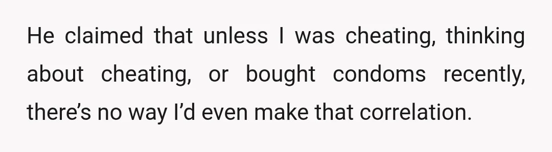 He claimed that unless I was cheating, thinking about cheating, or bought condoms recently, there’s no way I’d even make that correlation.
