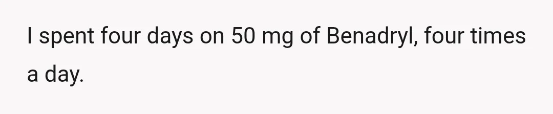 I spent four days on 50 mg of Benadryl, four times a day.
