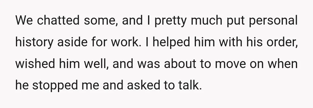 We chatted some, and I pretty much put personal history aside for work. I helped him with his order, wished him well, and was about to move on when he...