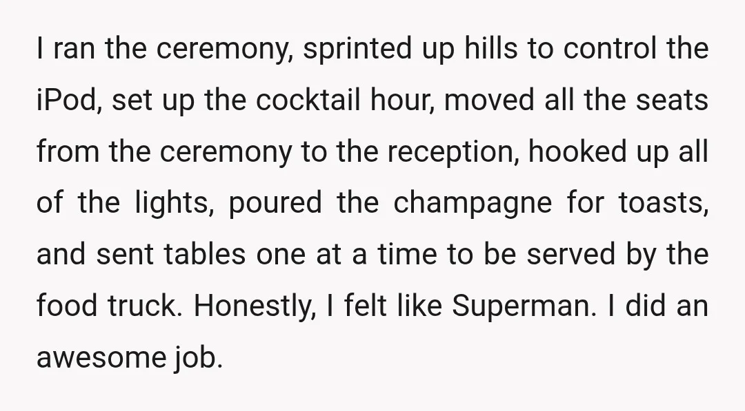 I ran the ceremony, sprinted up hills to control the iPod, set up the cocktail hour, moved all the seats from the ceremony to the reception, hooked up all of...
