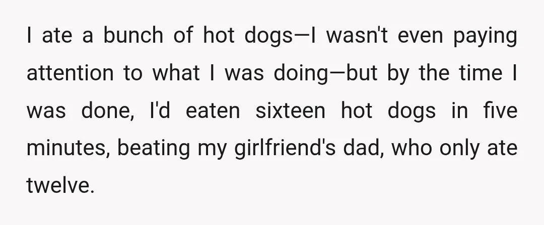 I ate a bunch of hot dogs—I wasn't even paying attention to what I was doing—but by the time I was done, I'd eaten sixteen hot dogs in five minutes,...