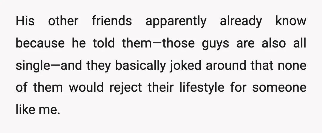 His other friends apparently already know because he told them—those guys are also all single—and they basically joked around that none of them would reject their lifestyle for someone like...