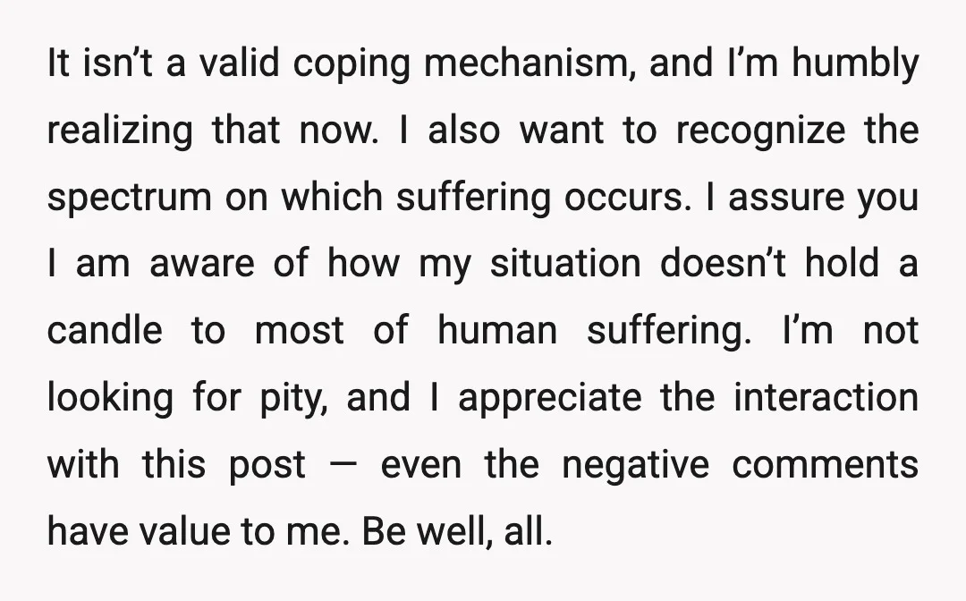 It isn’t a valid coping mechanism, and I’m humbly realizing that now. I also want to recognize the spectrum on which suffering occurs. I assure you I am aware of...