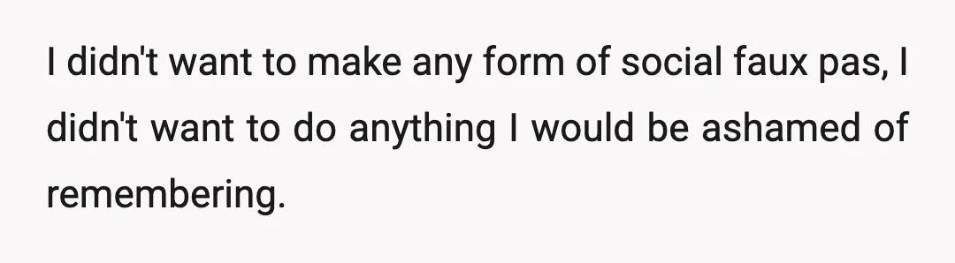 I didn't want to make any form of social faux pas, I didn't want to do anything I would be ashamed of remembering.