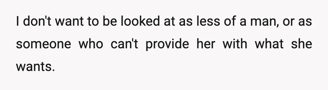 I don't want to be looked at as less of a man, or as someone who can't provide her with what she wants.