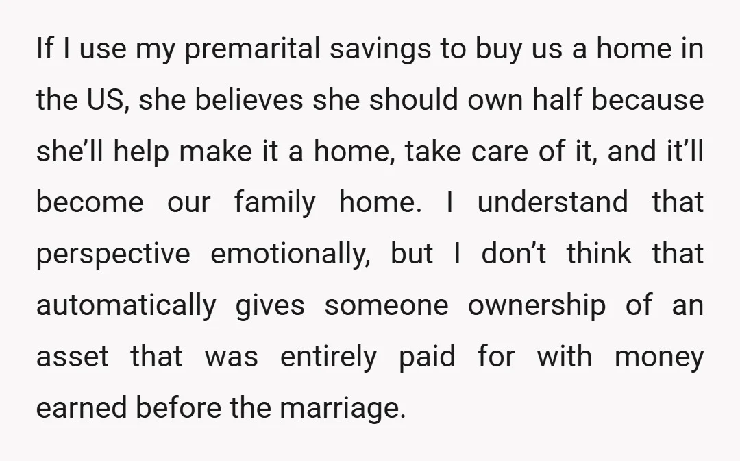 If I use my premarital savings to buy us a home in the US, she believes she should own half because she’ll help make it a home, take care of...