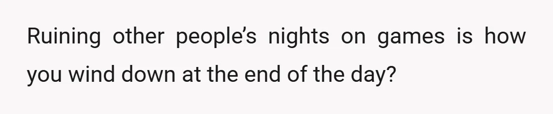 Ruining other people’s nights on games is how you wind down at the end of the day?