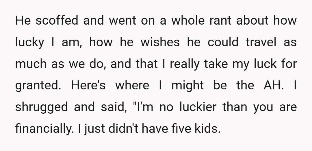 He scoffed and went on a whole rant about how lucky I am, how he wishes he could travel as much as we do, and that I really take my...