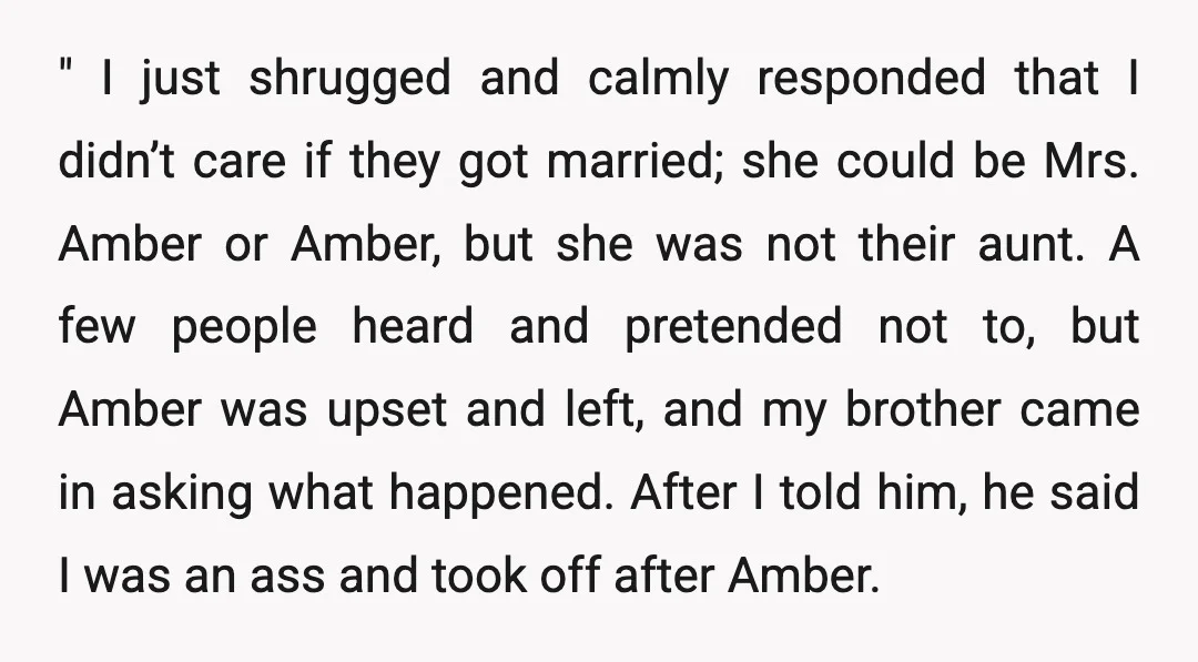 " I just shrugged and calmly responded that I didn’t care if they got married; she could be Mrs. Amber or Amber, but she was not their aunt. A few...