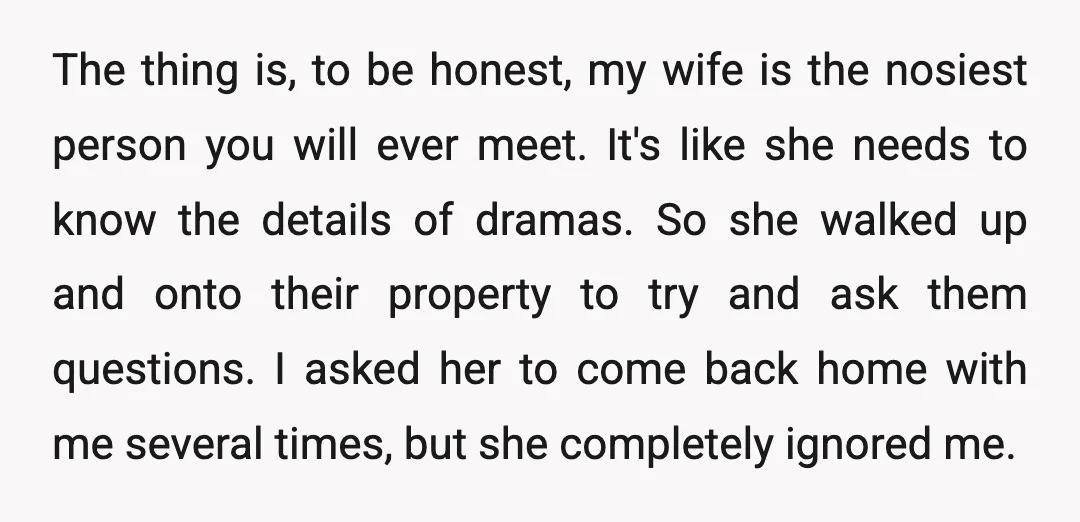 The thing is, to be honest, my wife is the nosiest person you will ever meet. It's like she needs to know the details of dramas. So she walked up...