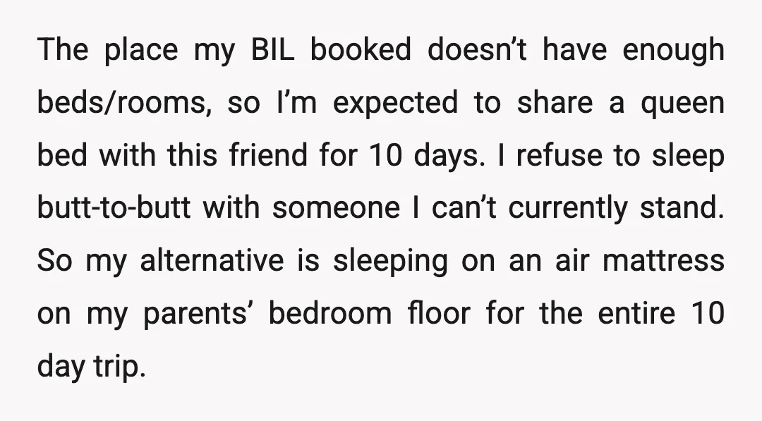 The place my BIL booked doesn’t have enough beds/rooms, so I’m expected to share a queen bed with this friend for 10 days. I refuse to sleep butt-to-butt with someone...