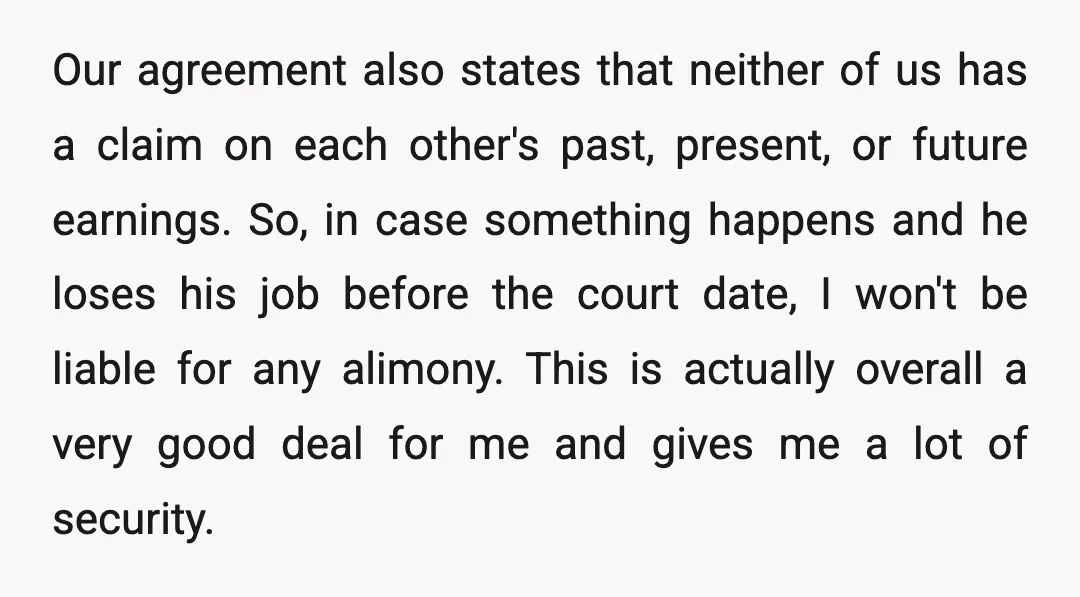 Our agreement also states that neither of us has a claim on each other's past, present, or future earnings. So, in case something happens and he loses his job before...