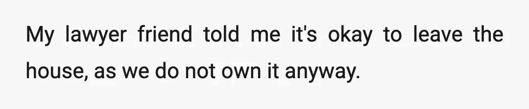 My lawyer friend told me it's okay to leave the house, as we do not own it anyway.
