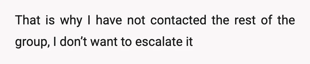That is why I have not contacted the rest of the group, I don’t want to escalate it