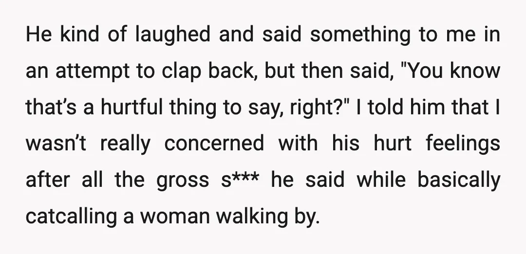 He kind of laughed and said something to me in an attempt to clap back, but then said, "You know that’s a hurtful thing to say, right?" I told him...