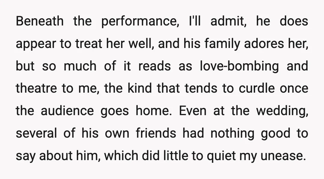 Beneath the performance, I'll admit, he does appear to treat her well, and his family adores her, but so much of it reads as love-bombing and theatre to me, the...