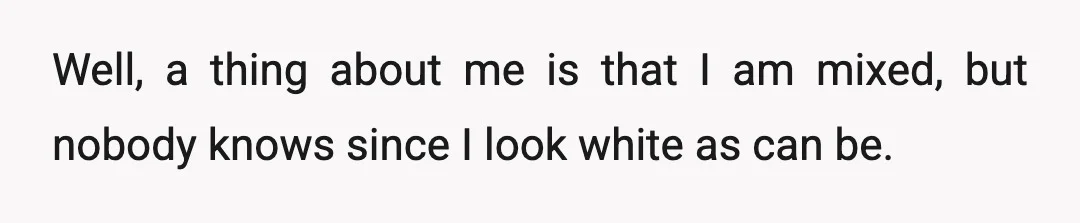 Well, a thing about me is that I am mixed, but nobody knows since I look white as can be.