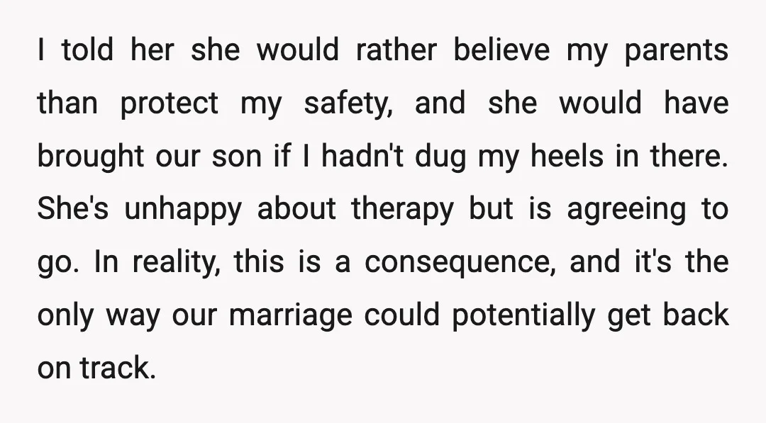 I told her she would rather believe my parents than protect my safety, and she would have brought our son if I hadn't dug my heels in there. She's unhappy...