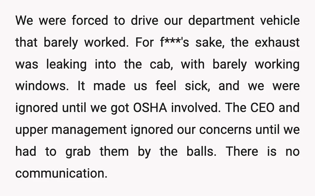 We were forced to drive our department vehicle that barely worked. For f***'s sake, the exhaust was leaking into the cab, with barely working windows. It made us feel sick,...