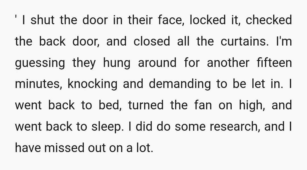 ' I shut the door in their face, locked it, checked the back door, and closed all the curtains. I'm guessing they hung around for another fifteen minutes, knocking and...