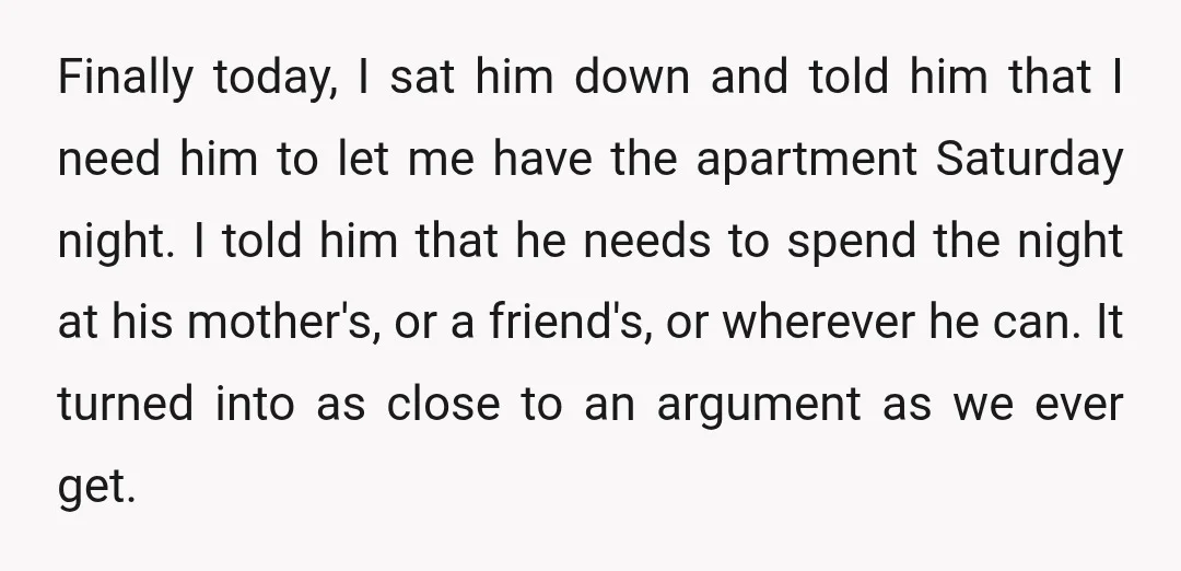 Finally today, I sat him down and told him that I need him to let me have the apartment Saturday night. I told him that he needs to spend the...
