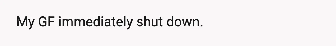 My GF immediately shut down.