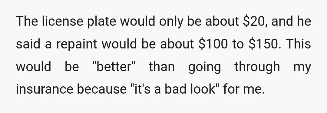 The license plate would only be about $20, and he said a repaint would be about $100 to $150. This would be "better" than going through my insurance because "it's...