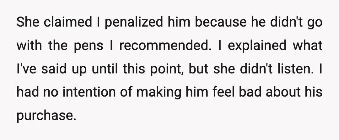 She claimed I penalized him because he didn't go with the pens I recommended. I explained what I've said up until this point, but she didn't listen. I had no...