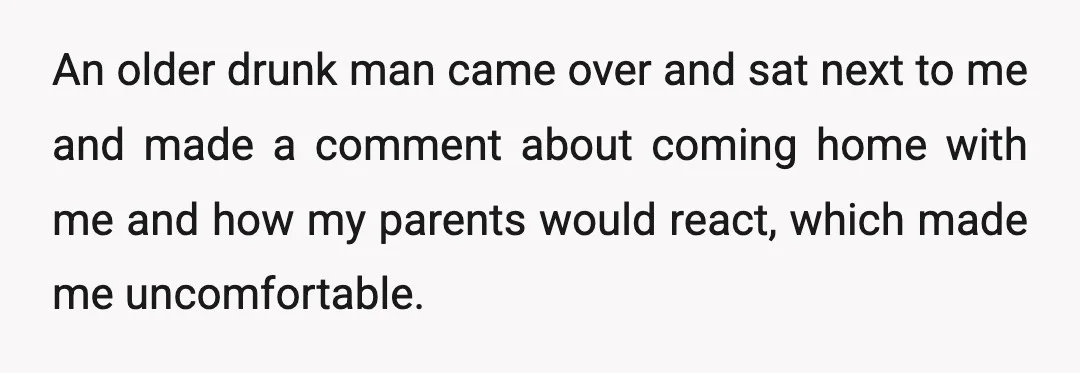 An older drunk man came over and sat next to me and made a comment about coming home with me and how my parents would react, which made me uncomfortable.