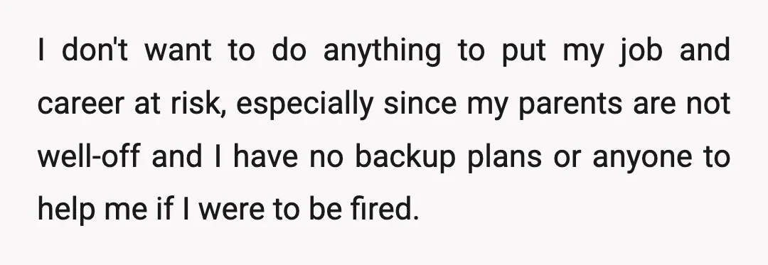 I don't want to do anything to put my job and career at risk, especially since my parents are not well-off and I have no backup plans or anyone to...