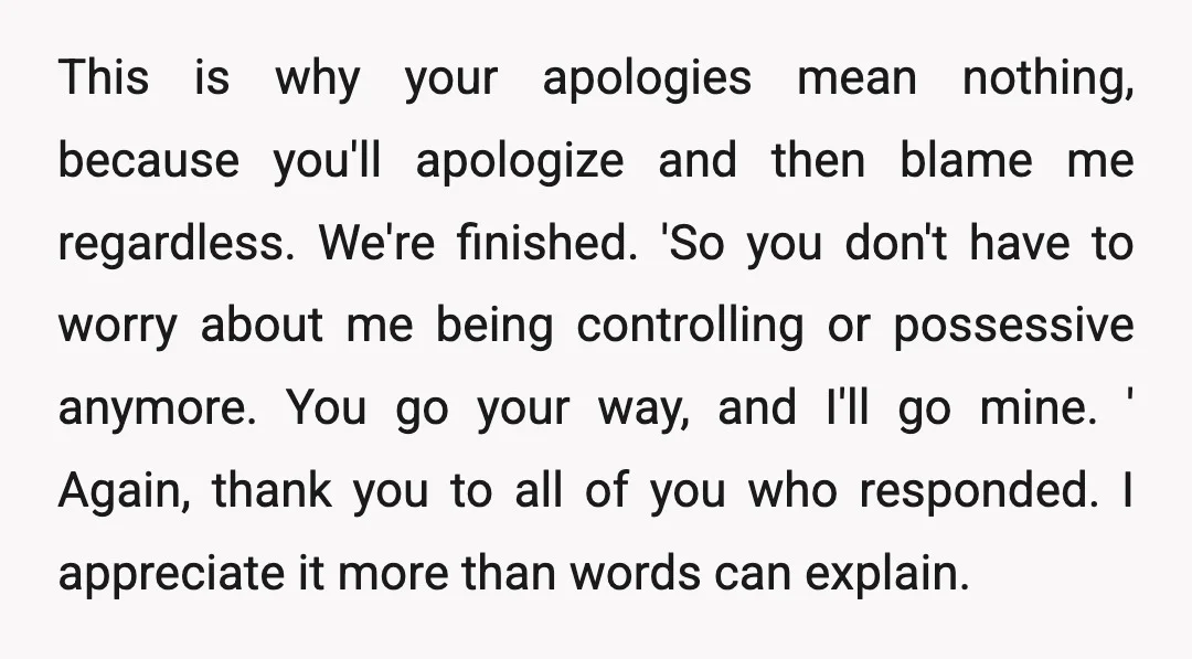 This is why your apologies mean nothing, because you'll apologize and then blame me regardless. We're finished. 'So you don't have to worry about me being controlling or possessive anymore....