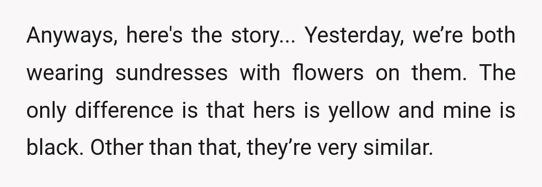 Anyways, here's the story... Yesterday, we’re both wearing sundresses with flowers on them. The only difference is that hers is yellow and mine is black. Other than that, they’re very...